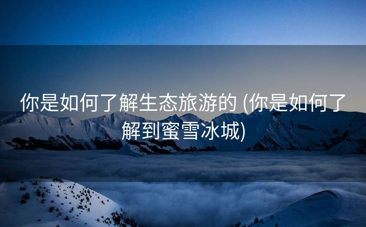 你是如何了解生态旅游的 (你是如何了解到蜜雪冰城)