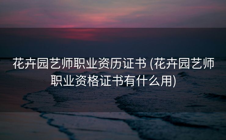 花卉园艺师职业资历证书 (花卉园艺师职业资格证书有什么用)