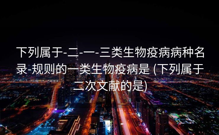 下列属于-二-一-三类生物疫病病种名录-规则的一类生物疫病是 (下列属于二次文献的是)