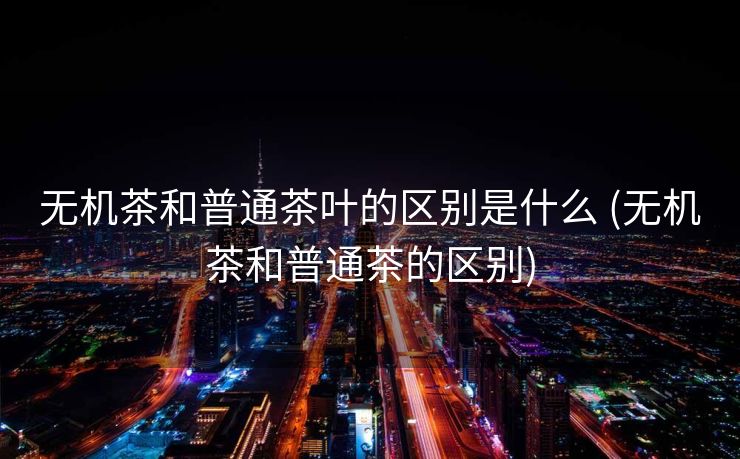 无机茶和普通茶叶的区别是什么 (无机茶和普通茶的区别)