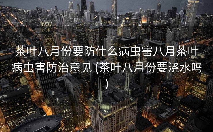 茶叶八月份要防什么病虫害八月茶叶病虫害防治意见 (茶叶八月份要浇水吗)