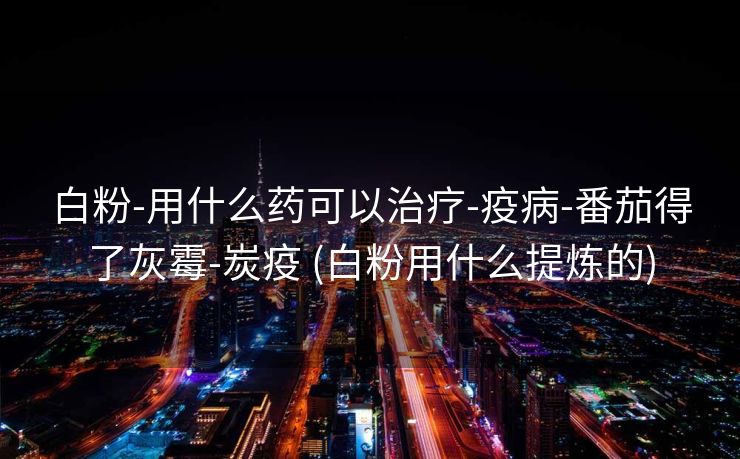 白粉-用什么药可以治疗-疫病-番茄得了灰霉-炭疫 (白粉用什么提炼的)