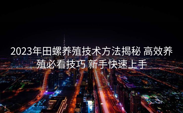 2023年田螺养殖技术方法揭秘 高效养殖必看技巧 新手快速上手 2023年田螺养殖技术方法揭秘 高效养殖必看技巧 新手快速上手