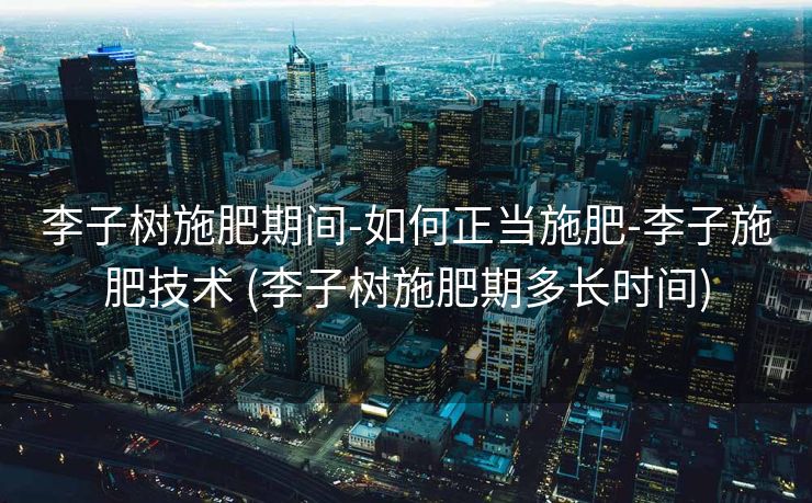 李子树施肥期间-如何正当施肥-李子施肥技术 (李子树施肥期多长时间)