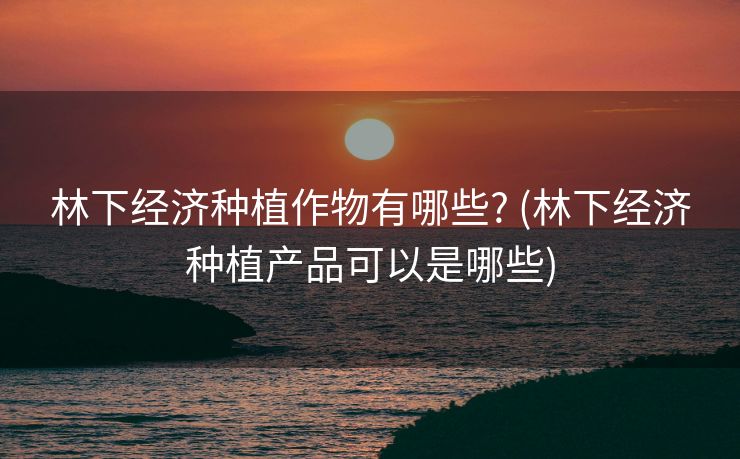 林下经济种植作物有哪些? (林下经济种植产品可以是哪些)