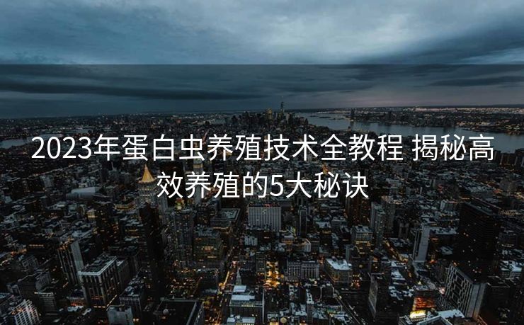 2023年蛋白虫养殖技术全教程 揭秘高效养殖的5大秘诀