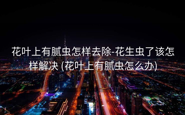 花叶上有腻虫怎样去除-花生虫了该怎样解决 (花叶上有腻虫怎么办)