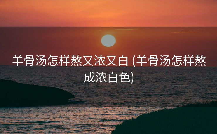 羊骨汤怎样熬又浓又白 (羊骨汤怎样熬成浓白色)