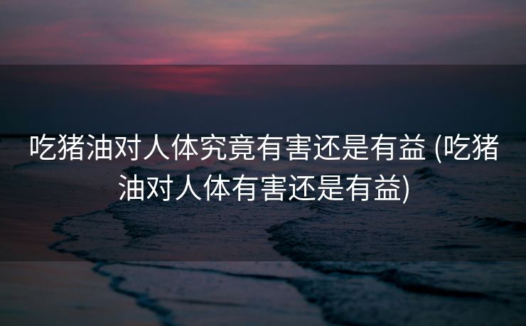 吃猪油对人体究竟有害还是有益 (吃猪油对人体有害还是有益)