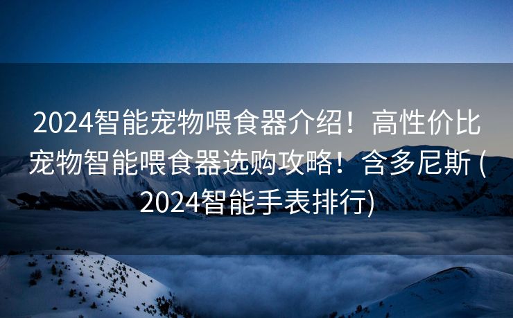 2024智能宠物喂食器介绍！高性价比宠物智能喂食器选购攻略！含多尼斯 (2024智能手表排行)
