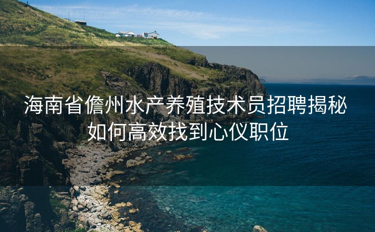 海南省儋州水产养殖技术员招聘揭秘 如何高效找到心仪职位