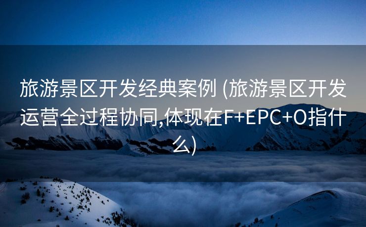 旅游景区开发经典案例 (旅游景区开发运营全过程协同,体现在F+EPC+O指什么)