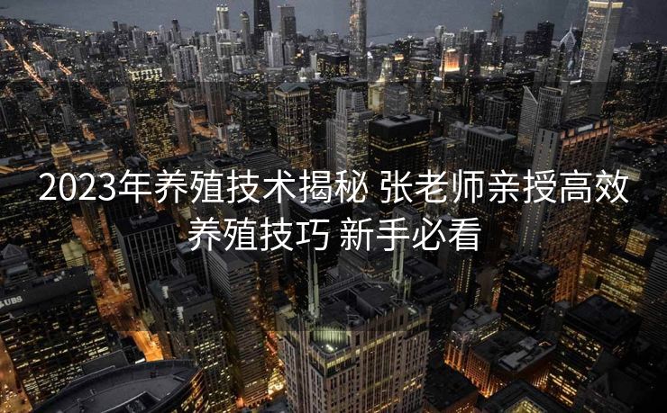 2023年养殖技术揭秘 张老师亲授高效养殖技巧 新手必看