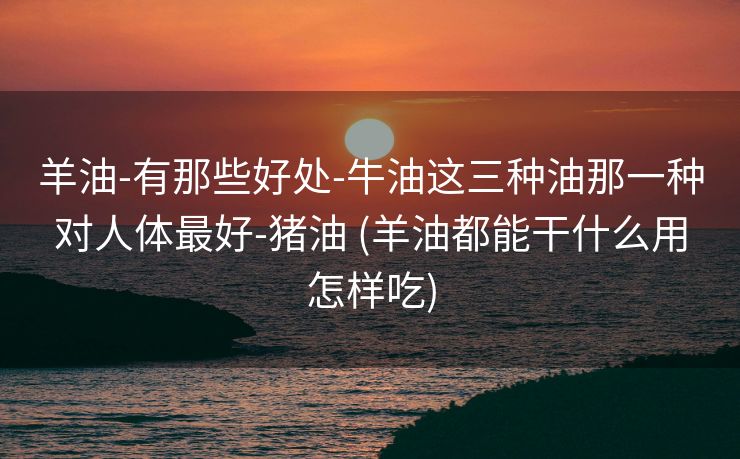 羊油-有那些好处-牛油这三种油那一种对人体最好-猪油 (羊油都能干什么用怎样吃)