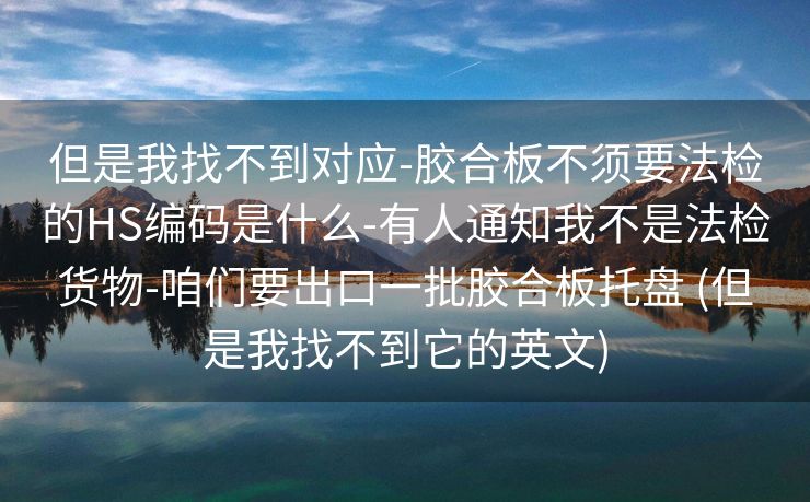 但是我找不到对应-胶合板不须要法检的HS编码是什么-有人通知我不是法检货物-咱们要出口一批胶合板托盘 (但是我找不到它的英文)