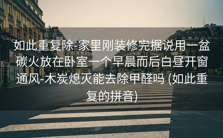 如此重复除-家里刚装修完据说用一盆碳火放在卧室一个早晨而后白昼开窗通风-木炭熄灭能去除甲醛吗 (如此重复的拼音)