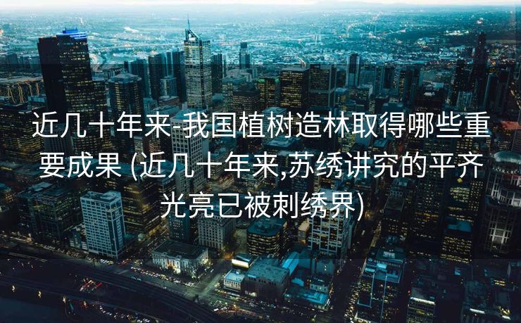 近几十年来-我国植树造林取得哪些重要成果 (近几十年来,苏绣讲究的平齐光亮已被刺绣界)
