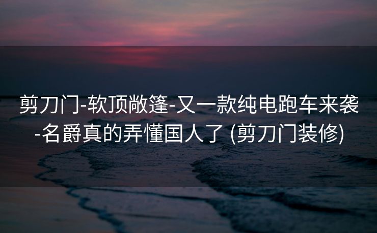 剪刀门-软顶敞篷-又一款纯电跑车来袭-名爵真的弄懂国人了 (剪刀门装修)