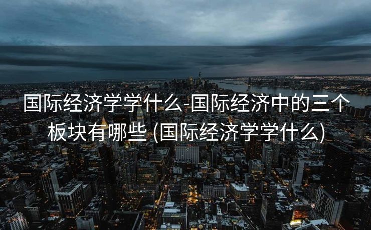 国际经济学学什么-国际经济中的三个板块有哪些 (国际经济学学什么)