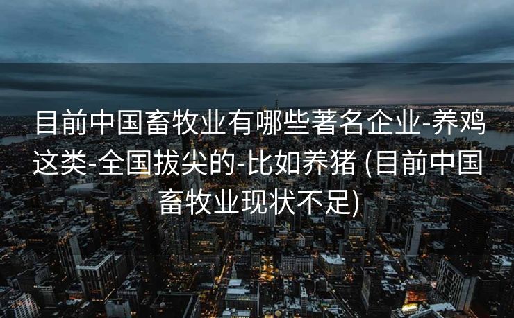 目前中国畜牧业有哪些著名企业-养鸡这类-全国拔尖的-比如养猪 (目前中国畜牧业现状不足)