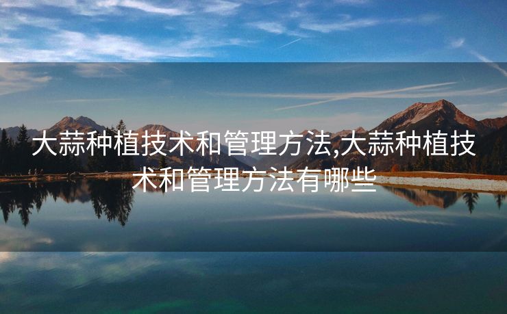 大蒜种植技术和管理方法,大蒜种植技术和管理方法有哪些