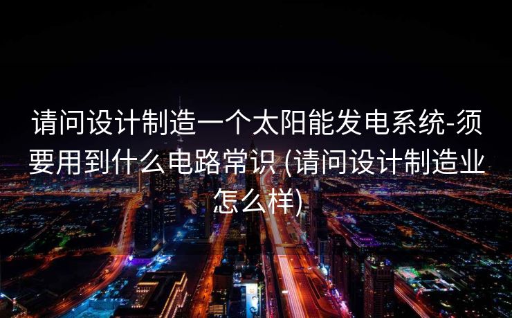 请问设计制造一个太阳能发电系统-须要用到什么电路常识 (请问设计制造业怎么样)