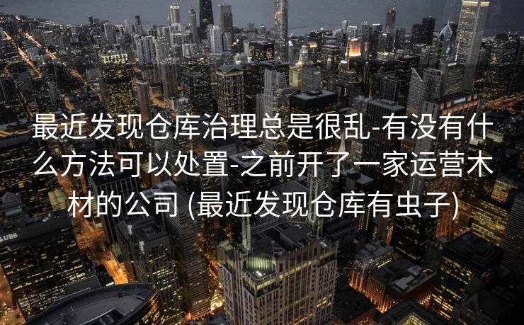 最近发现仓库治理总是很乱-有没有什么方法可以处置-之前开了一家运营木材的公司 (最近发现仓库有虫子)