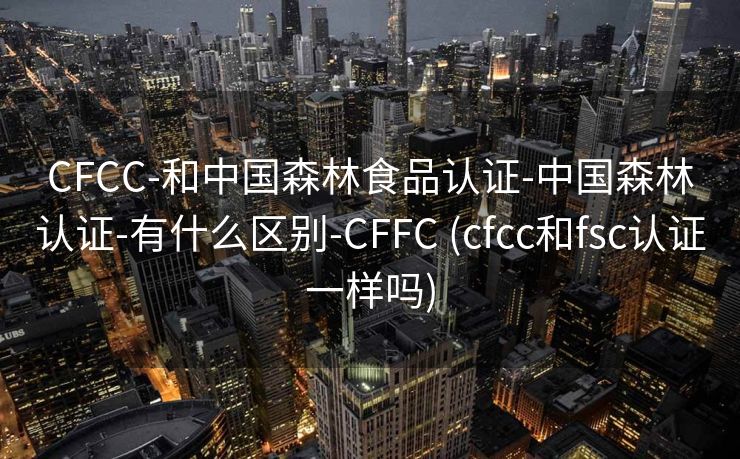 CFCC-和中国森林食品认证-中国森林认证-有什么区别-CFFC (cfcc和fsc认证一样吗)
