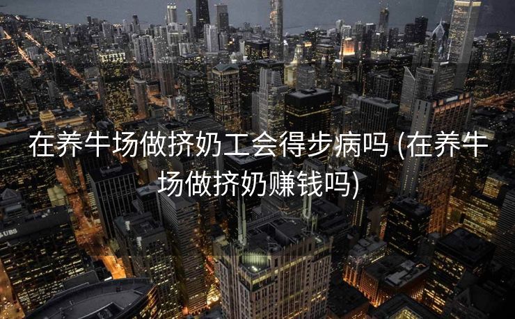 在养牛场做挤奶工会得步病吗 (在养牛场做挤奶赚钱吗)