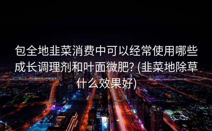 包全地韭菜消费中可以经常使用哪些成长调理剂和叶面微肥? (韭菜地除草什么效果好)