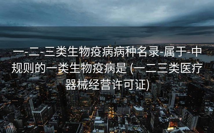 一-二-三类生物疫病病种名录-属于-中规则的一类生物疫病是 (一二三类医疗器械经营许可证)