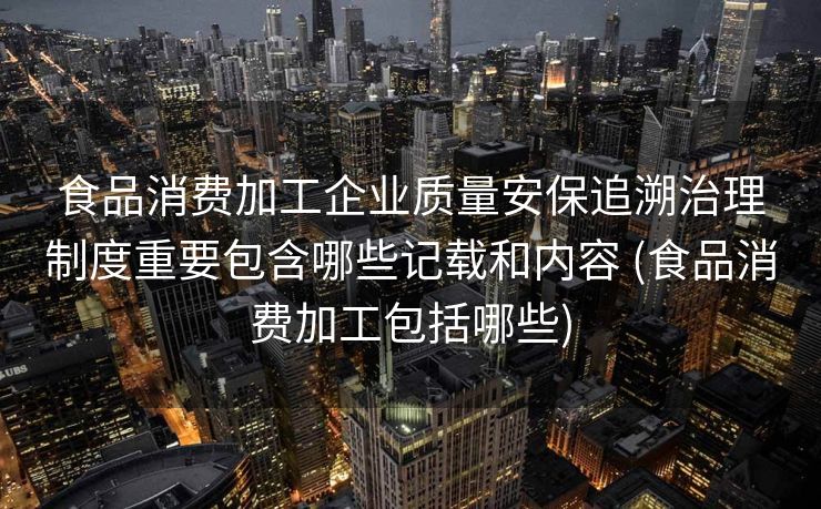 食品消费加工企业质量安保追溯治理制度重要包含哪些记载和内容 (食品消费加工包括哪些)
