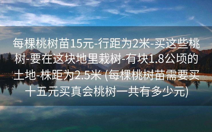每棵桃树苗15元-行距为2米-买这些桃树-要在这块地里栽树-有块1.8公顷的土地-株距为2.5米 (每棵桃树苗需要买十五元买真会桃树一共有多少元)