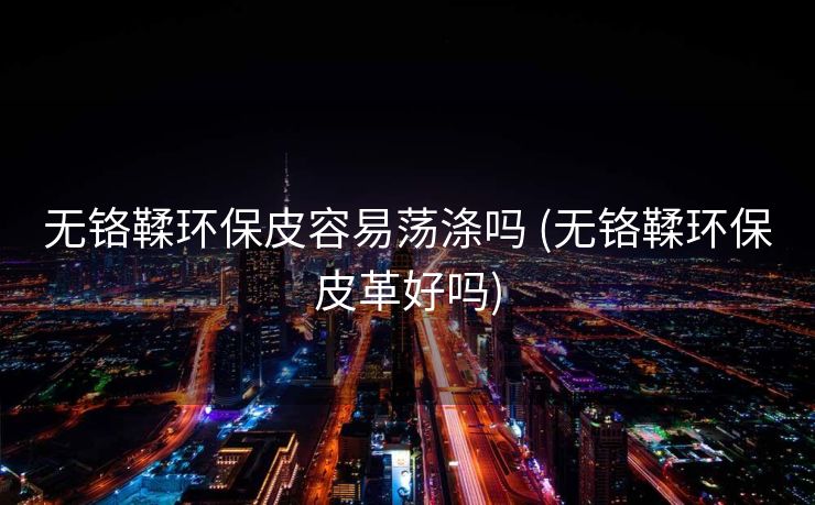 无铬鞣环保皮容易荡涤吗 (无铬鞣环保皮革好吗)