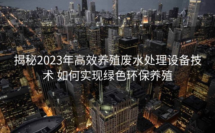 揭秘2023年高效养殖废水处理设备技术 如何实现绿色环保养殖