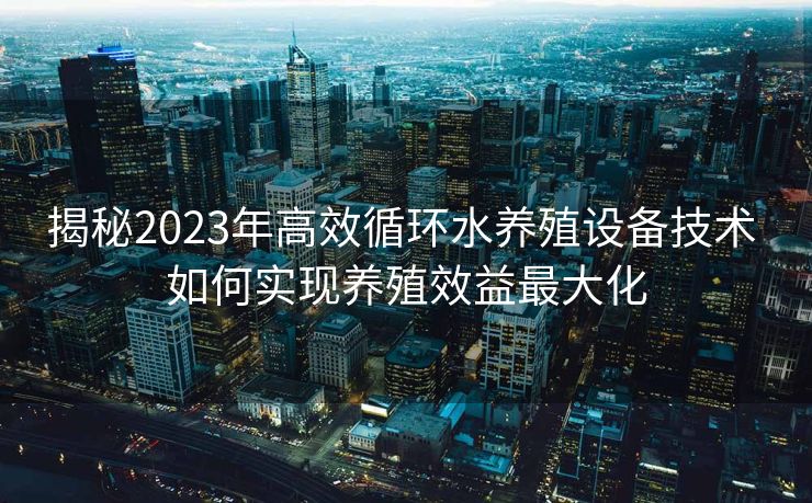 揭秘2023年高效循环水养殖设备技术 如何实现养殖效益最大化