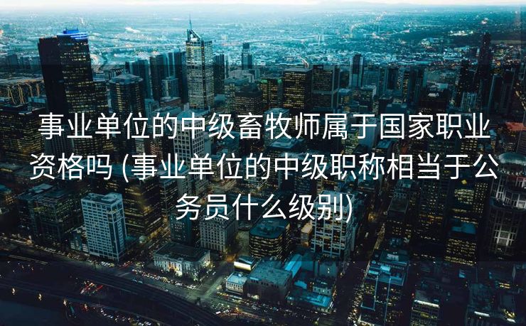 事业单位的中级畜牧师属于国家职业资格吗 (事业单位的中级职称相当于公务员什么级别)