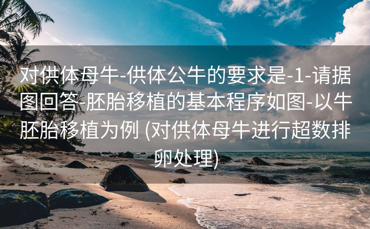 对供体母牛-供体公牛的要求是-1-请据图回答-胚胎移植的基本程序如图-以牛胚胎移植为例 (对供体母牛进行超数排卵处理)