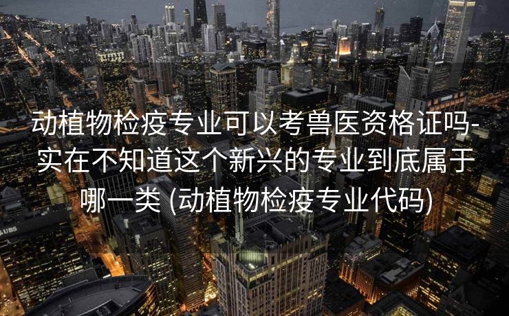 动植物检疫专业可以考兽医资格证吗-实在不知道这个新兴的专业到底属于哪一类 (动植物检疫专业代码)