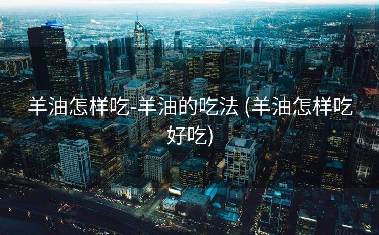 羊油怎样吃-羊油的吃法 (羊油怎样吃好吃)