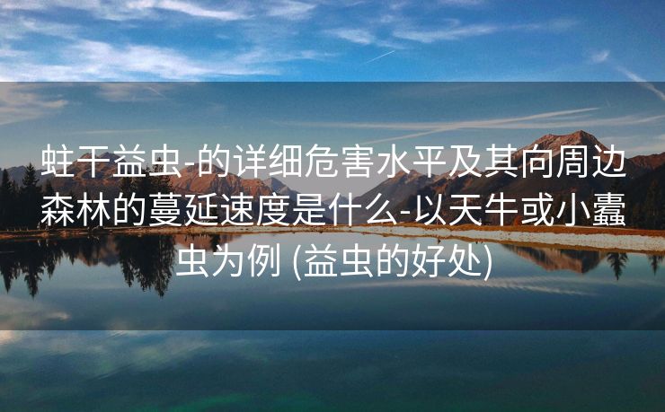 蛀干益虫-的详细危害水平及其向周边森林的蔓延速度是什么-以天牛或小蠹虫为例 (益虫的好处)