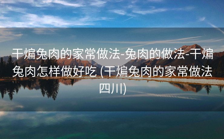 干煸兔肉的家常做法-兔肉的做法-干煸兔肉怎样做好吃 (干煸兔肉的家常做法四川)