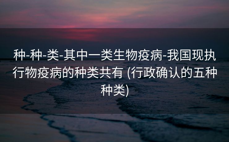 种-种-类-其中一类生物疫病-我国现执行物疫病的种类共有 (行政确认的五种种类)