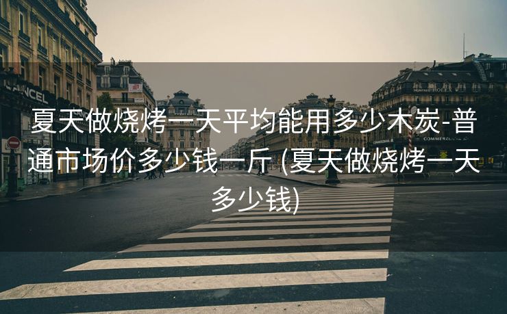 夏天做烧烤一天平均能用多少木炭-普通市场价多少钱一斤 (夏天做烧烤一天多少钱)