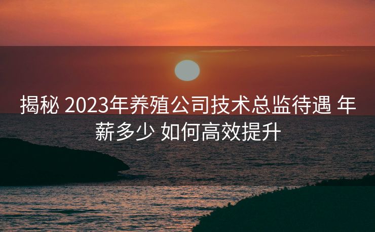 揭秘 2023年养殖公司技术总监待遇 年薪多少 如何高效提升