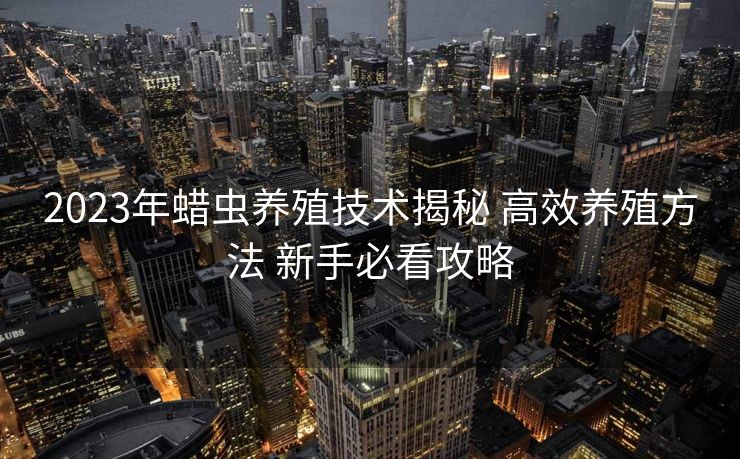 2023年蜡虫养殖技术揭秘 高效养殖方法 新手必看攻略 2023年蜡虫养殖技术揭秘 高效养殖方法 新手必看攻略