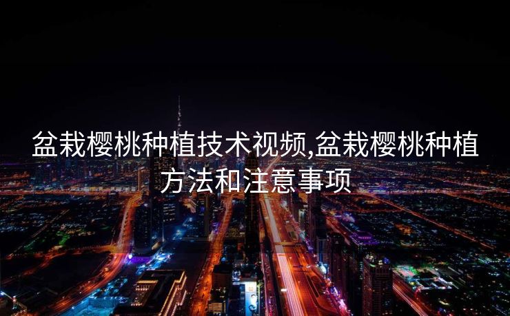 盆栽樱桃种植技术视频,盆栽樱桃种植方法和注意事项 盆栽樱桃种植技术视频,盆栽樱桃种植方法和注意事项
