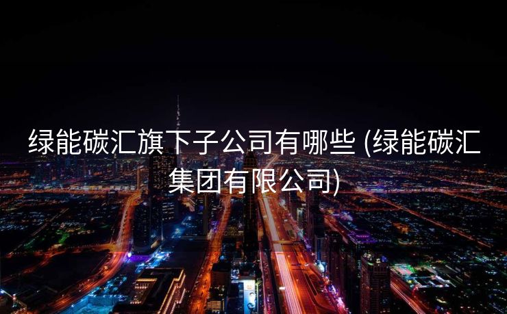 绿能碳汇旗下子公司有哪些 (绿能碳汇集团有限公司)