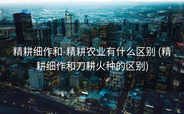 精耕细作和-精耕农业有什么区别 (精耕细作和刀耕火种的区别)