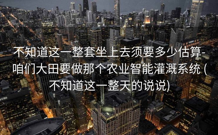 不知道这一整套坐上去须要多少估算-咱们大田要做那个农业智能灌溉系统 (不知道这一整天的说说)